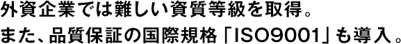 外資企業では難しい資質等級を取得。また、品質保証の國際規格「ISO9001」も導入。