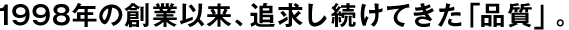 1998年の創業以來、追求し続けてきた「品質」。