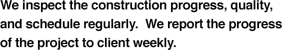 We inspect the construction progress, quality, and schedule regularly.  We report the progress of the project to client weekly.