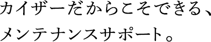 カイザーだからこそできる、メンテナンスサポート。