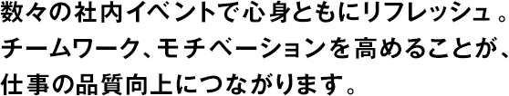 數々の社內イベントで心身ともにリフレッシュ。チームワーク、モチベーションを高めることが、仕事の品質向上につながります。