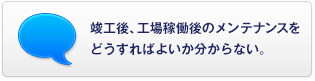 竣工後、工場稼働後のメンテナンスをどうすればよいか分からない。